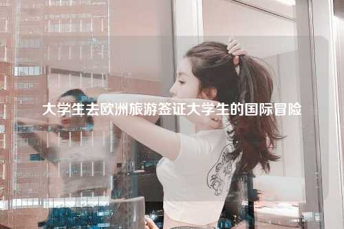 大学生去欧洲旅游签证大学生的国际冒险